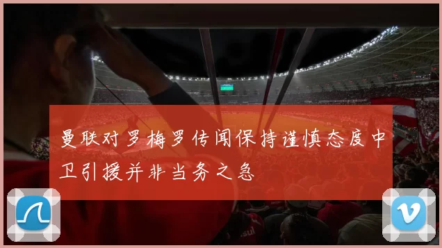 曼联对罗梅罗传闻保持谨慎态度中卫引援并非当务之急
