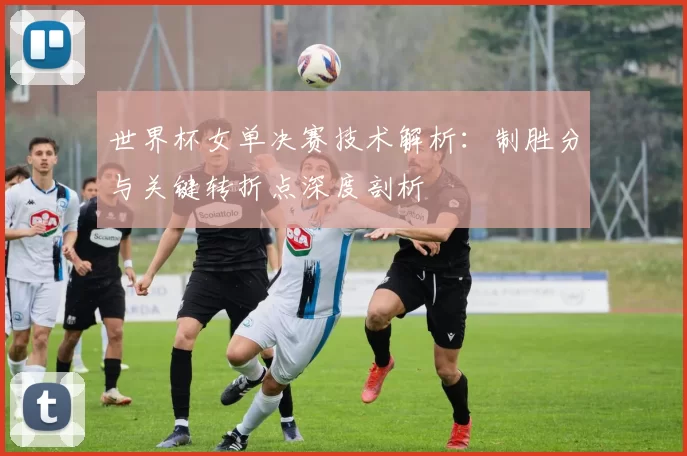 世界杯女单决赛技术解析：制胜分与关键转折点深度剖析