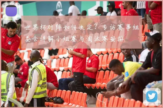 世界杯对阵如何决定?专访赛事组委会详解小组赛与淘汰赛安排
