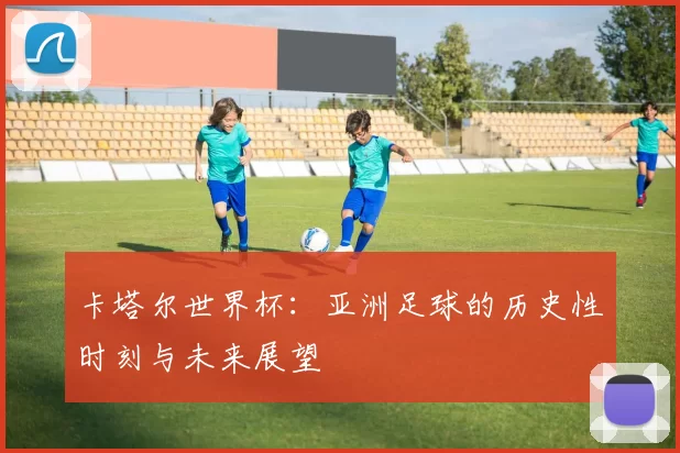 卡塔尔世界杯：亚洲足球的历史性时刻与未来展望