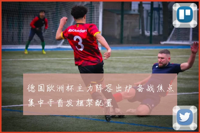 德国欧洲杯主力阵容出炉 备战焦点集中于首发框架配置