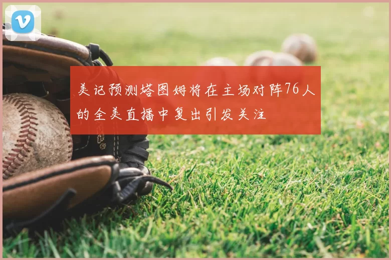 美记预测塔图姆将在主场对阵76人的全美直播中复出引发关注