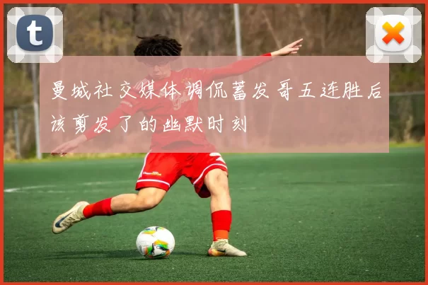 曼城社交媒体调侃蓄发哥五连胜后该剪发了的幽默时刻
