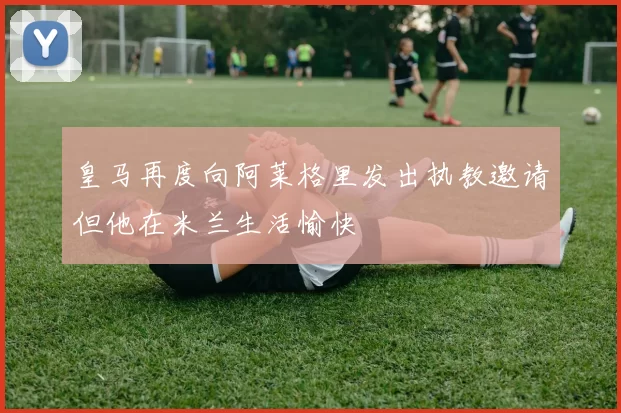 皇马再度向阿莱格里发出执教邀请但他在米兰生活愉快