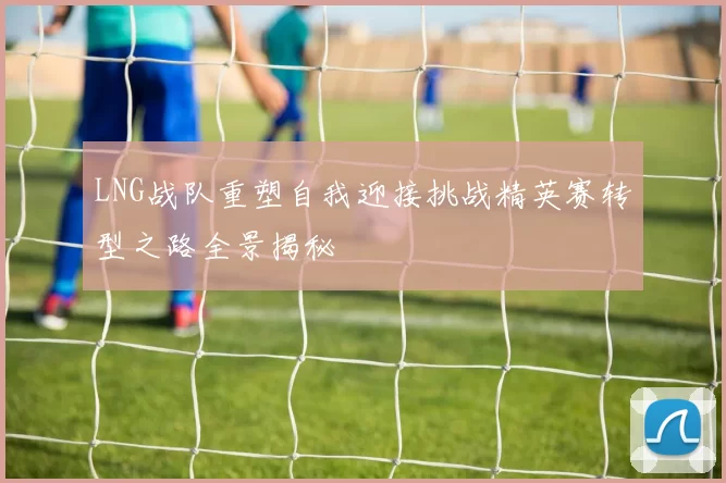 LNG战队重塑自我迎接挑战精英赛转型之路全景揭秘