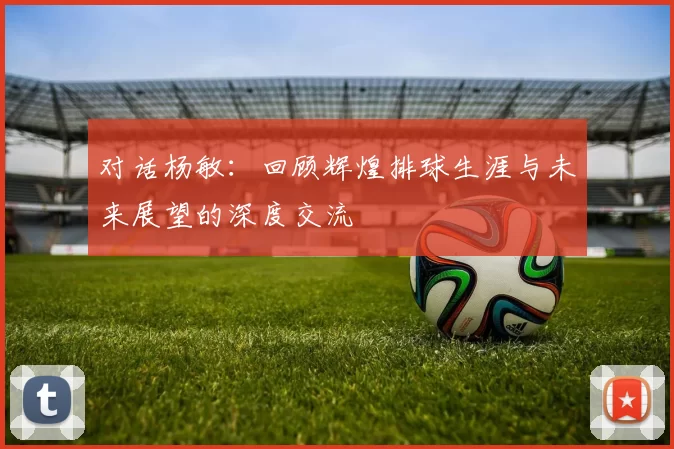 对话杨敏：回顾辉煌排球生涯与未来展望的深度交流