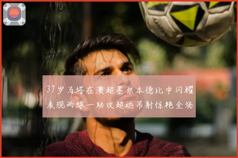 37岁马塔在澳超墨尔本德比中闪耀表现两球一助攻超远吊射惊艳全场