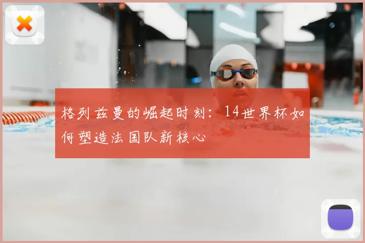 格列兹曼的崛起时刻:14世界杯如何塑造法国队新核心