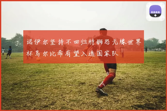 诺伊尔坚持不回归特狮恐无缘世界杯乌尔比希有望入选国家队