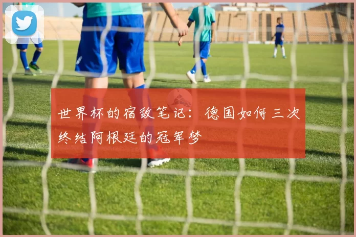 世界杯的宿敌笔记:德国如何三次终结阿根廷的冠军梦