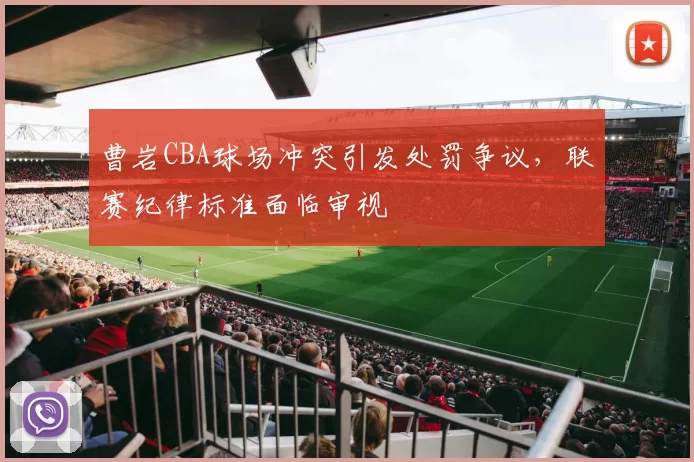 曹岩CBA球场冲突引发处罚争议，联赛纪律标准面临审视