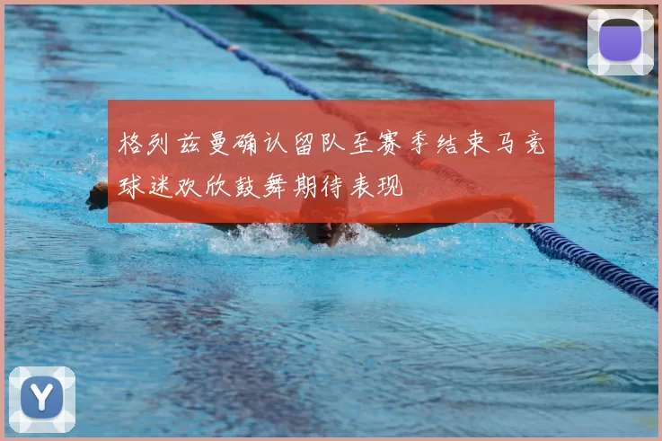 格列兹曼确认留队至赛季结束马竞球迷欢欣鼓舞期待表现
