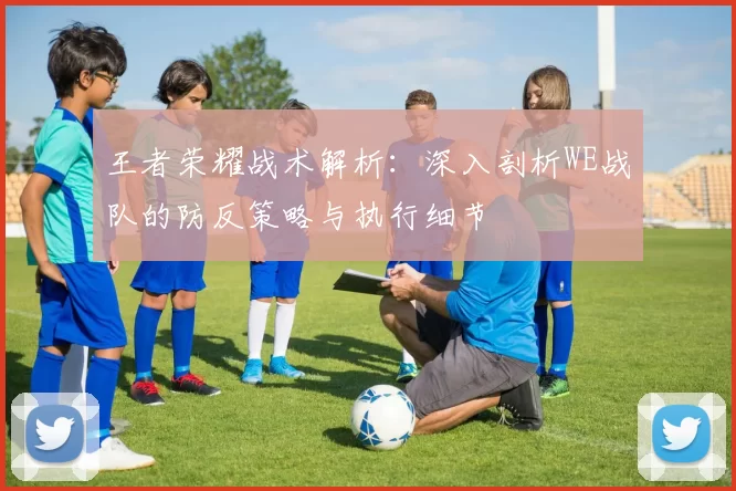 王者荣耀战术解析：深入剖析WE战队的防反策略与执行细节