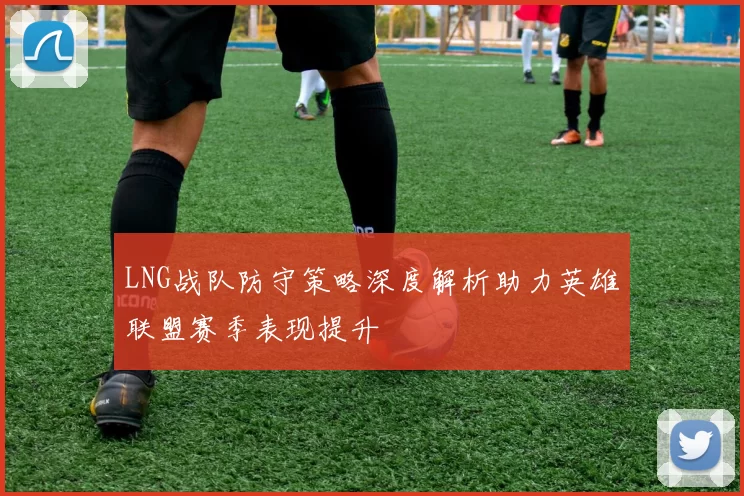 LNG战队防守策略深度解析助力英雄联盟赛季表现提升