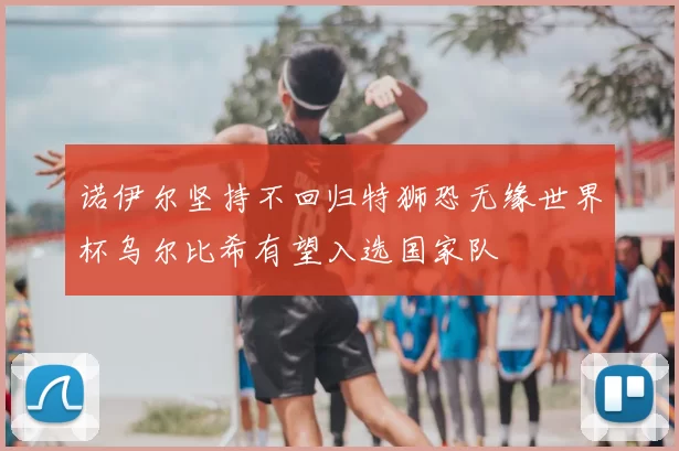 诺伊尔坚持不回归特狮恐无缘世界杯乌尔比希有望入选国家队