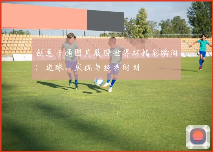 创意卡通图片展现世界杯精彩瞬间:进球、庆祝与经典时刻