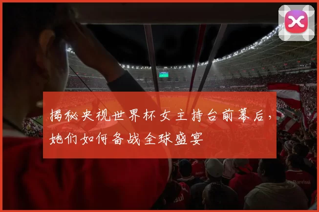 揭秘央视世界杯女主持台前幕后,她们如何备战全球盛宴