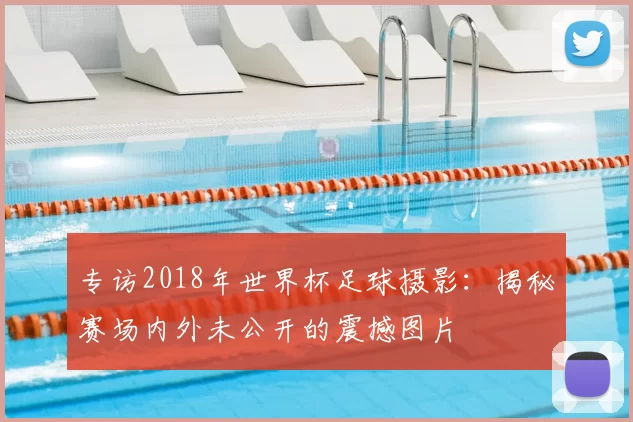 专访2018年世界杯足球摄影:揭秘赛场内外未公开的震撼图片