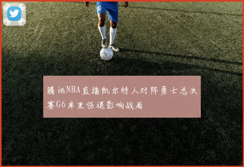腾讯NBA直播凯尔特人对阵勇士总决赛G6库里伤退影响战局