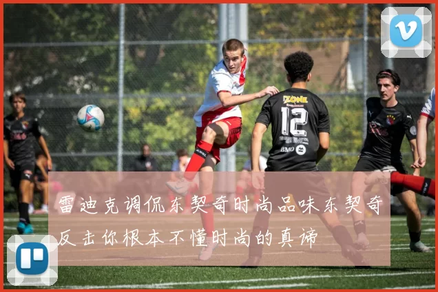 雷迪克调侃东契奇时尚品味东契奇反击你根本不懂时尚的真谛