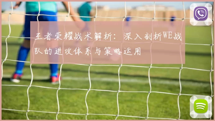 王者荣耀战术解析：深入剖析WE战队的进攻体系与策略运用