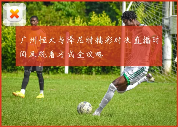 广州恒大与泽尼特精彩对决直播时间及观看方式全攻略
