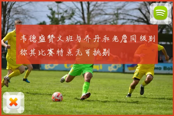 韦德盛赞文班与乔丹和老詹同级别称其比赛特点无可挑剔