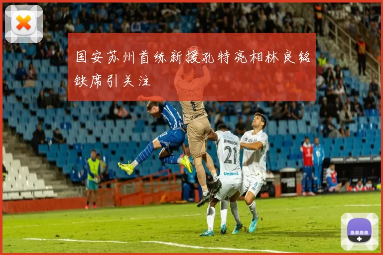 国安苏州首练新援孔特亮相林良铭缺席引关注