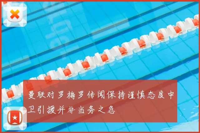 曼联对罗梅罗传闻保持谨慎态度中卫引援并非当务之急
