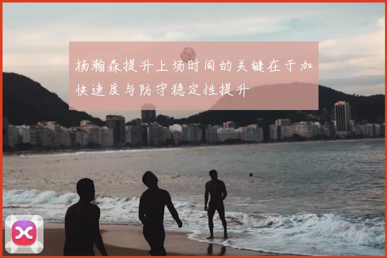 杨瀚森提升上场时间的关键在于加快速度与防守稳定性提升