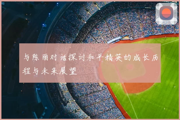 与陈丽对话探讨和平精英的成长历程与未来展望