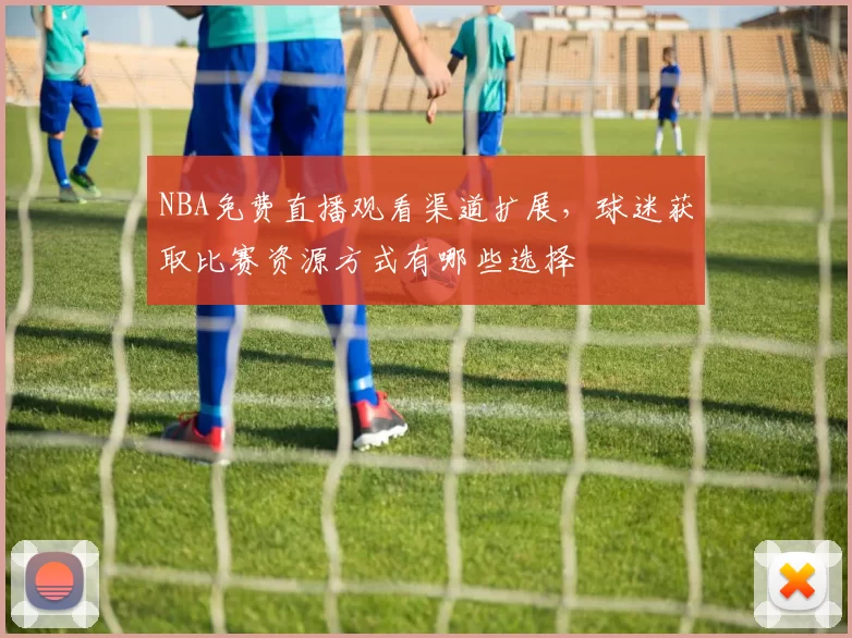 NBA免费直播观看渠道扩展，球迷获取比赛资源方式有哪些选择