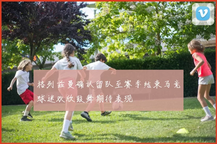 格列兹曼确认留队至赛季结束马竞球迷欢欣鼓舞期待表现