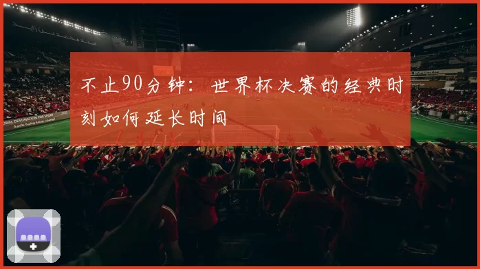 不止90分钟:世界杯决赛的经典时刻如何延长时间