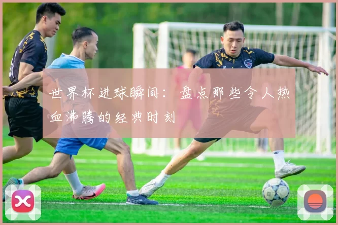 世界杯进球瞬间:盘点那些令人热血沸腾的经典时刻