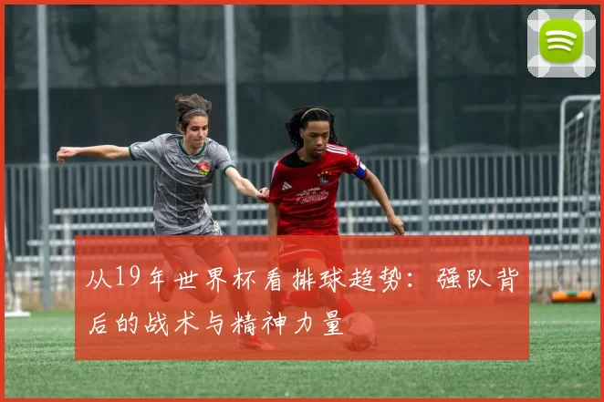 从19年世界杯看排球趋势:强队背后的战术与精神力量