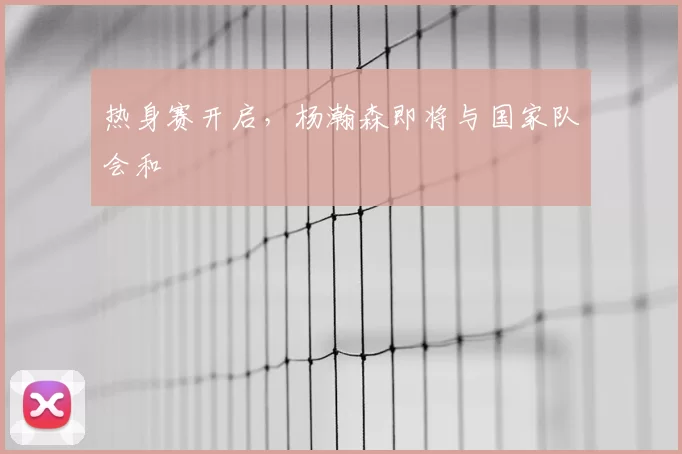 热身赛开启,杨瀚森即将与国家队会和