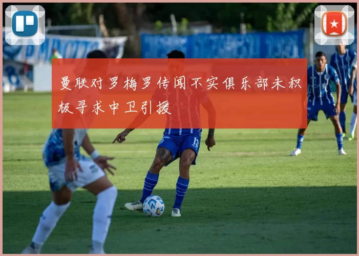 曼联对罗梅罗传闻不实俱乐部未积极寻求中卫引援