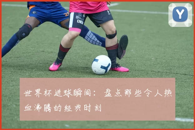 世界杯进球瞬间：盘点那些令人热血沸腾的经典时刻