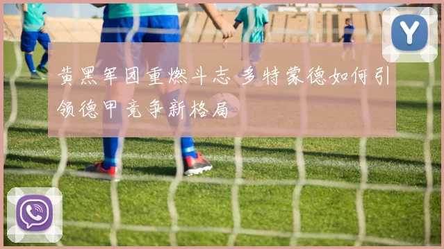 黄黑军团重燃斗志 多特蒙德如何引领德甲竞争新格局
