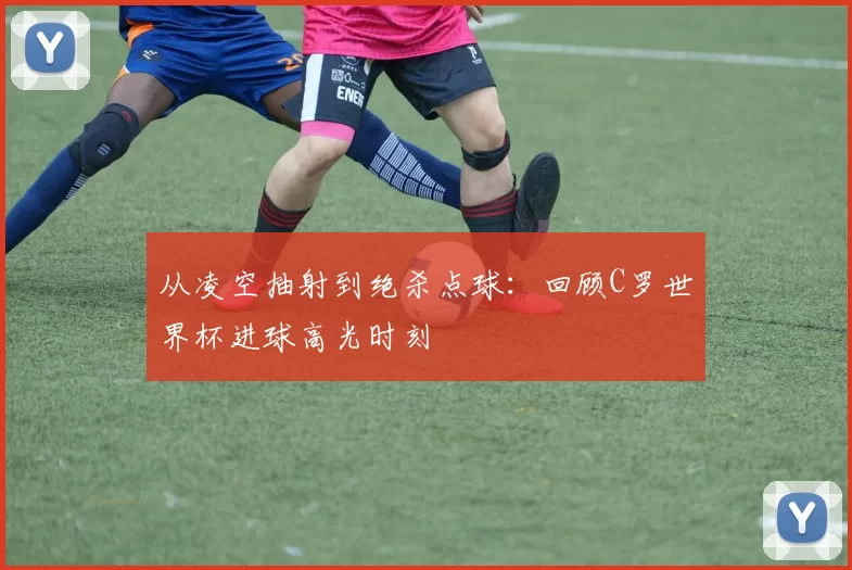 从凌空抽射到绝杀点球：回顾C罗世界杯进球高光时刻
