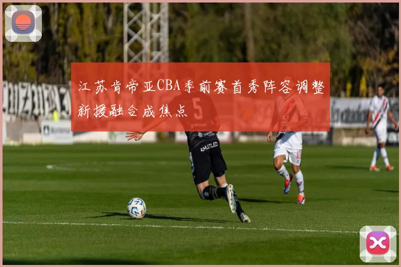 江苏肯帝亚CBA季前赛首秀阵容调整新援融合成焦点