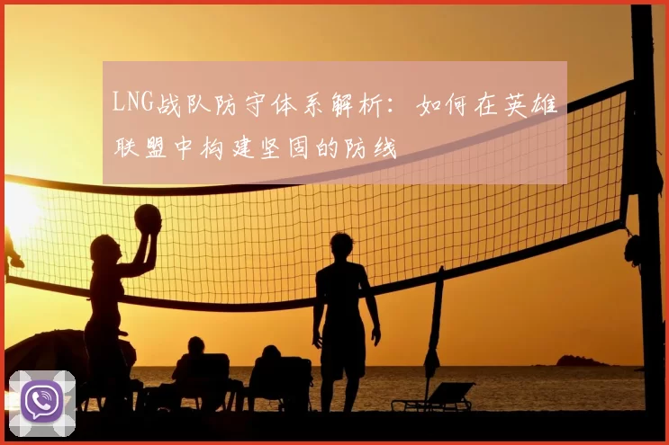 LNG战队防守体系解析：如何在英雄联盟中构建坚固的防线