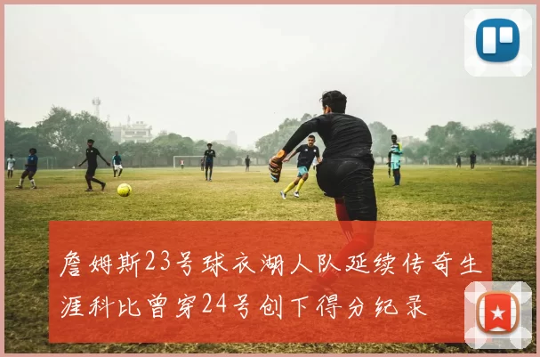 詹姆斯23号球衣湖人队延续传奇生涯科比曾穿24号创下得分纪录