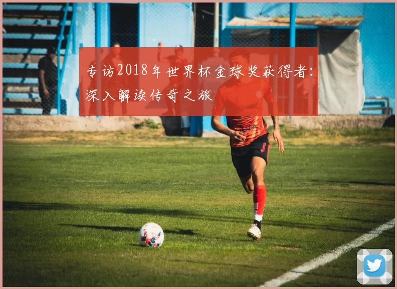 专访2018年世界杯金球奖获得者:深入解读传奇之旅