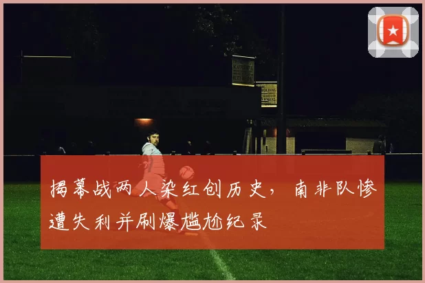 揭幕战两人染红创历史，南非队惨遭失利并刷爆尴尬纪录