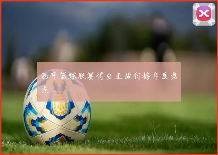 西甲篮球联赛得分王排行榜年度盘点