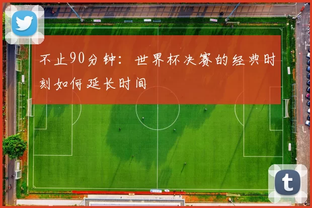 不止90分钟：世界杯决赛的经典时刻如何延长时间