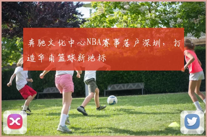 奔驰文化中心NBA赛事落户深圳，打造华南篮球新地标