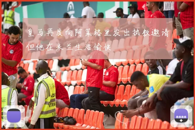 皇马再度向阿莱格里发出执教邀请但他在米兰生活愉快